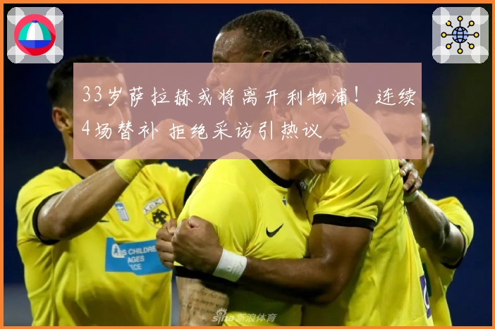 33岁萨拉赫或将离开利物浦！连续4场替补 拒绝采访引热议