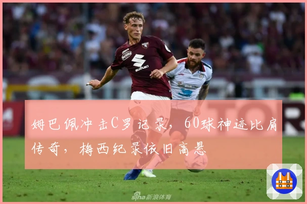 姆巴佩冲击C罗记录，60球神迹比肩传奇，梅西纪录依旧高悬