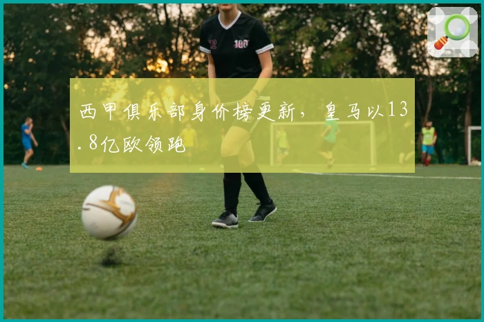 西甲俱乐部身价榜更新，皇马以13.8亿欧领跑