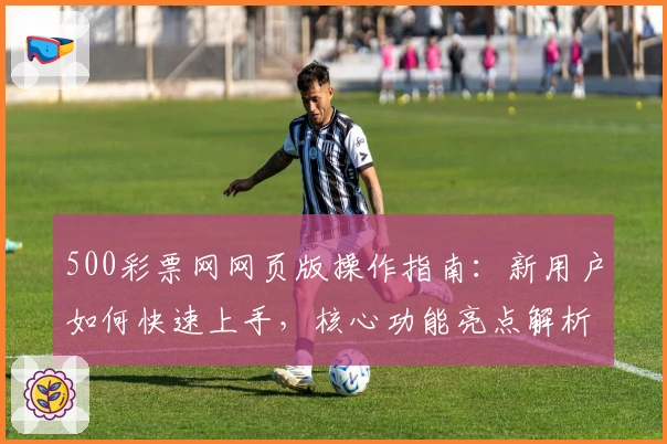 500彩票网网页版操作指南:新用户如何快速上手,核心功能亮点解析及注册流程说明
