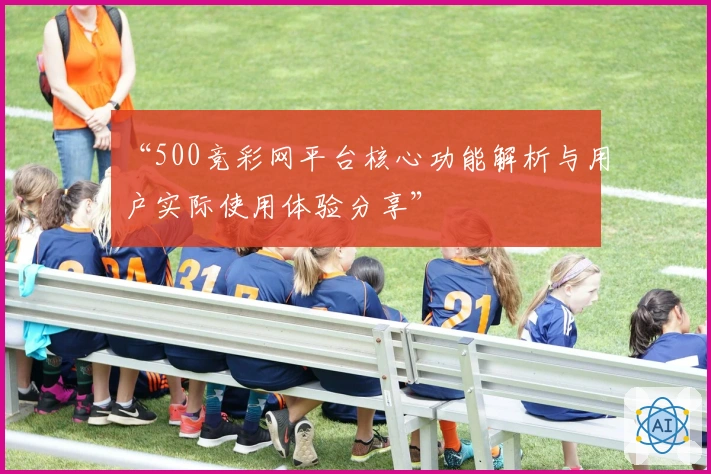 “500竞彩网平台核心功能解析与用户实际使用体验分享”