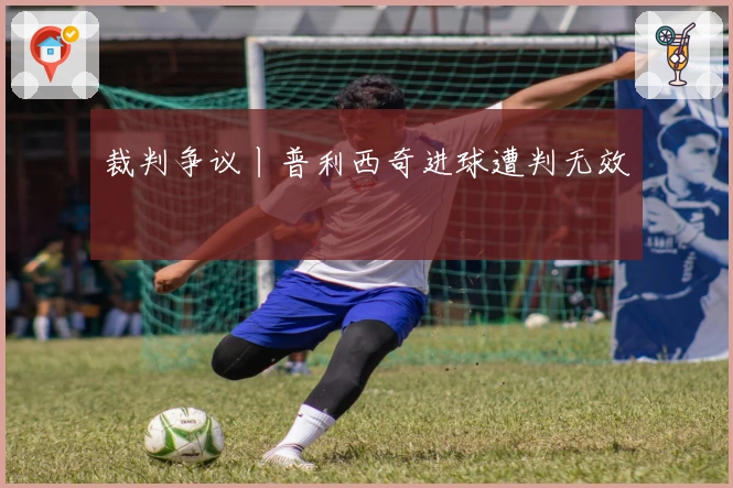 裁判争议丨普利西奇进球遭判无效