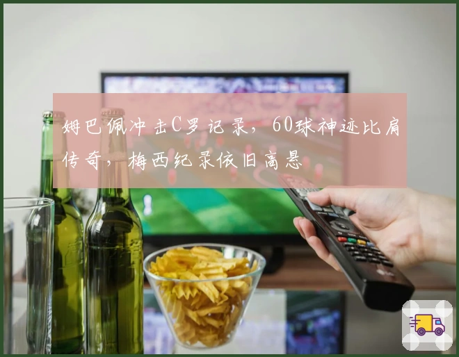 姆巴佩冲击C罗记录，60球神迹比肩传奇，梅西纪录依旧高悬