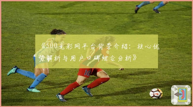 《500竞彩网平台背景介绍:核心优势解析与用户口碑综合分析》