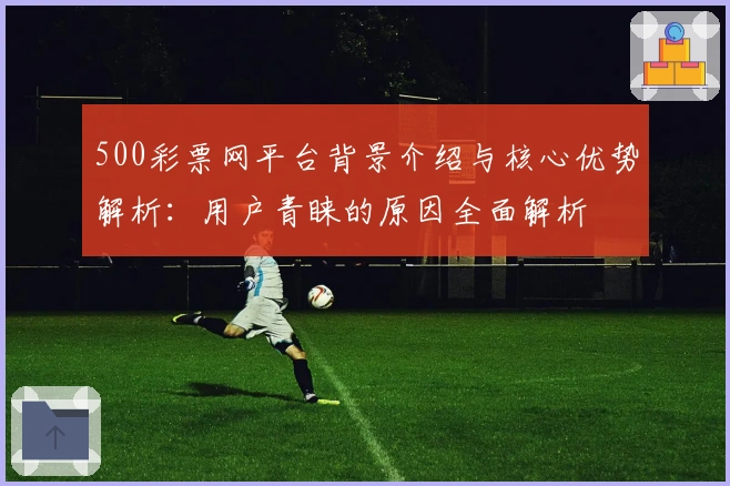 500彩票网平台背景介绍与核心优势解析:用户青睐的原因全面解析