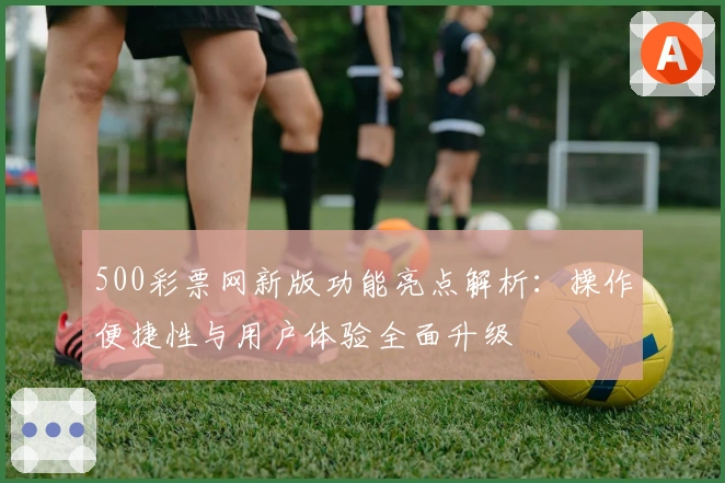 500彩票网新版功能亮点解析:操作便捷性与用户体验全面升级