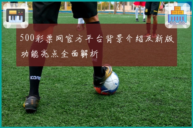 500彩票网官方平台背景介绍及新版功能亮点全面解析