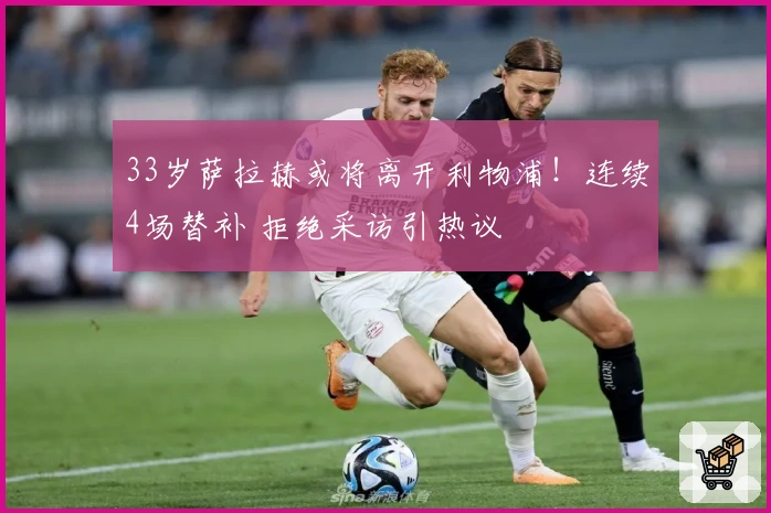 33岁萨拉赫或将离开利物浦！连续4场替补 拒绝采访引热议