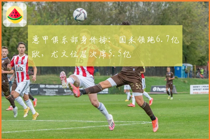 意甲俱乐部身价榜:国米领跑6.7亿欧,尤文位居次席5.5亿